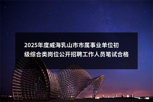 2025年度威海乳山市市属事业单位初级综合类岗位公开招聘工作人员笔试合格分数线及面试资格审查有关事宜通知 图片