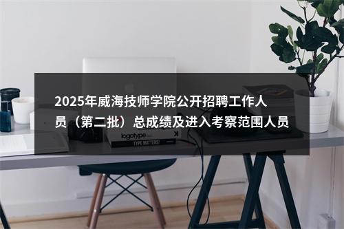 2025年威海技师学院公开招聘工作人员（第二批）总成绩及进入考察范围人员名单的通知 图片